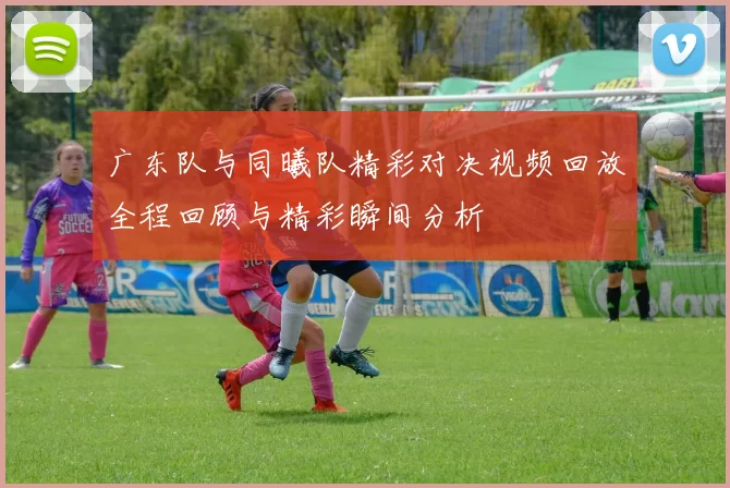 广东队与同曦队精彩对决视频回放全程回顾与精彩瞬间分析