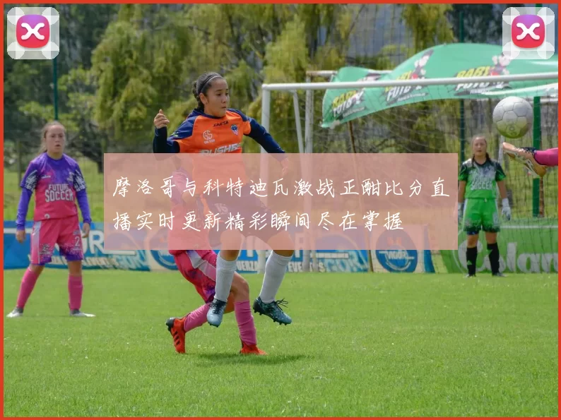 摩洛哥与科特迪瓦激战正酣比分直播实时更新精彩瞬间尽在掌握