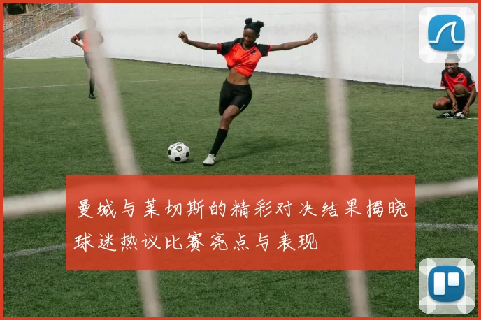 曼城与莱切斯的精彩对决结果揭晓球迷热议比赛亮点与表现