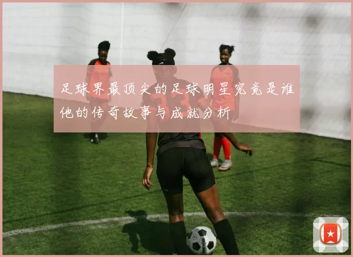 足球界最顶尖的足球明星究竟是谁他的传奇故事与成就分析