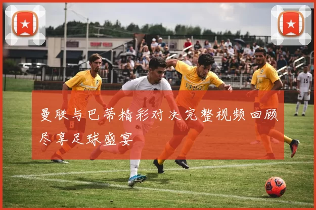 曼联与巴蒂精彩对决完整视频回顾尽享足球盛宴