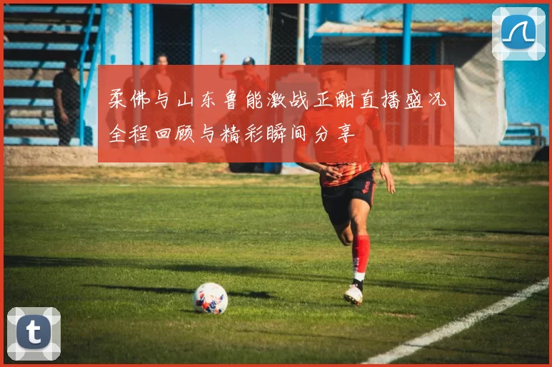 柔佛与山东鲁能激战正酣直播盛况全程回顾与精彩瞬间分享
