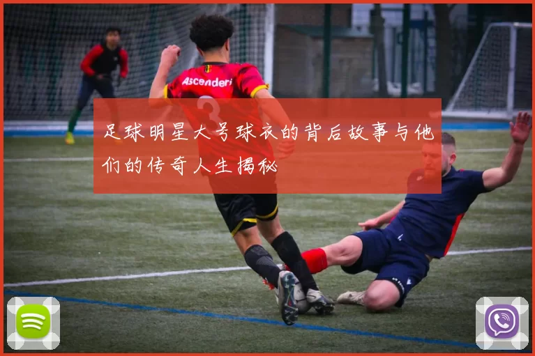 足球明星大号球衣的背后故事与他们的传奇人生揭秘