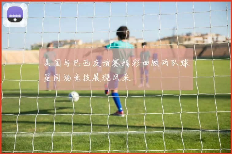 美国与巴西友谊赛精彩回顾两队球星同场竞技展现风采